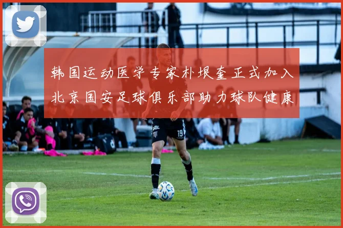韩国运动医学专家朴垠奎正式加入北京国安足球俱乐部助力球队健康发展