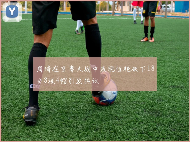 周琦在京粤大战中表现惊艳砍下18分8板4帽引发热议