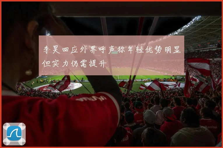 李昊回应外界呼声称年轻优势明显但实力仍需提升