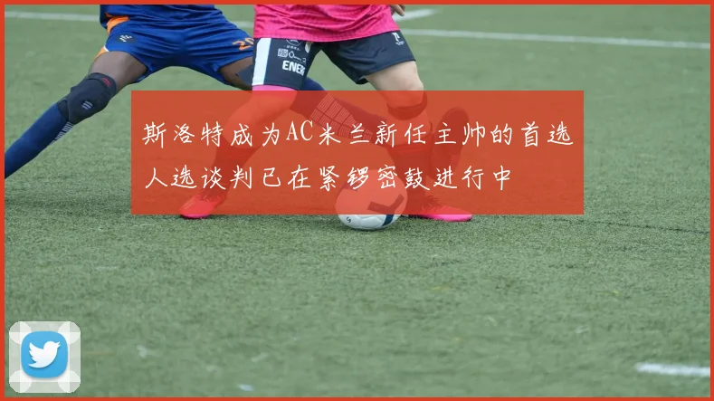 斯洛特成为AC米兰新任主帅的首选人选谈判已在紧锣密鼓进行中