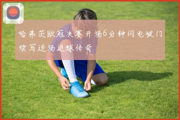 哈弗茨欧冠决赛开场6分钟闪电破门续写连场进球传奇