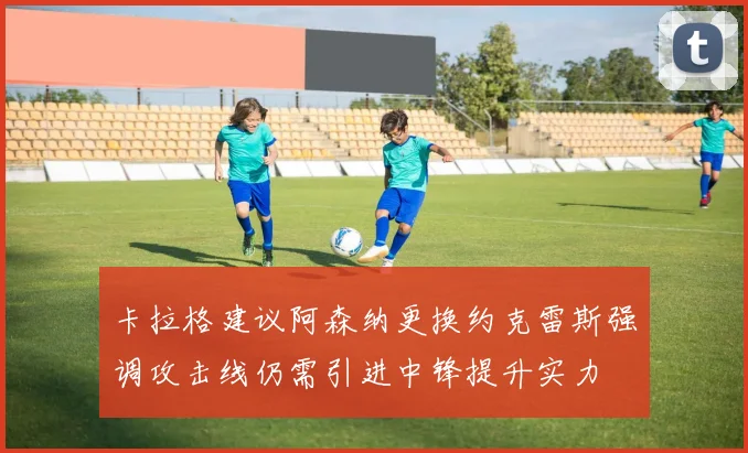 卡拉格建议阿森纳更换约克雷斯强调攻击线仍需引进中锋提升实力