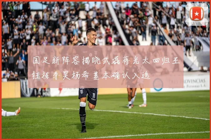 国足新阵容揭晓武磊蒋光太回归王钰栋李昊杨希基本确认入选