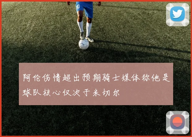 阿伦伤情超出预期骑士媒体称他是球队核心仅次于米切尔