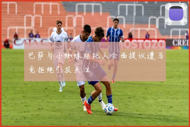 巴萨与小蜘蛛经纪人会面提议遭马竞拒绝引发关注