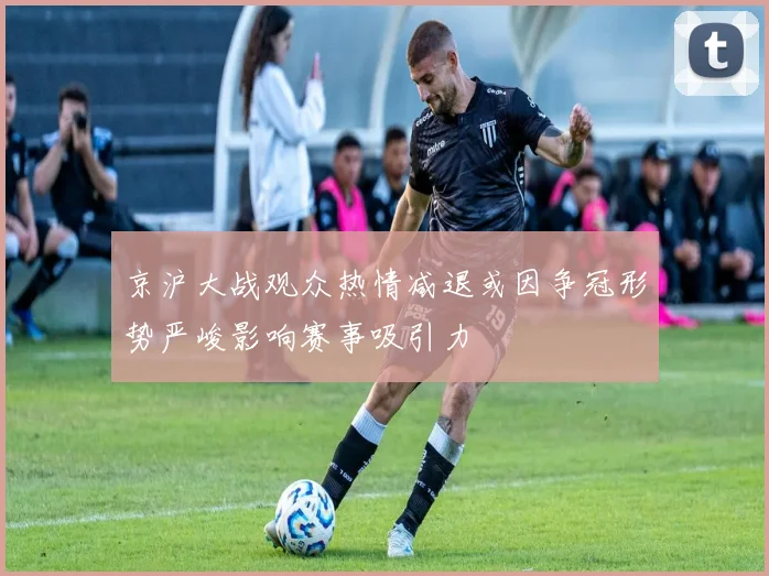 京沪大战观众热情减退或因争冠形势严峻影响赛事吸引力