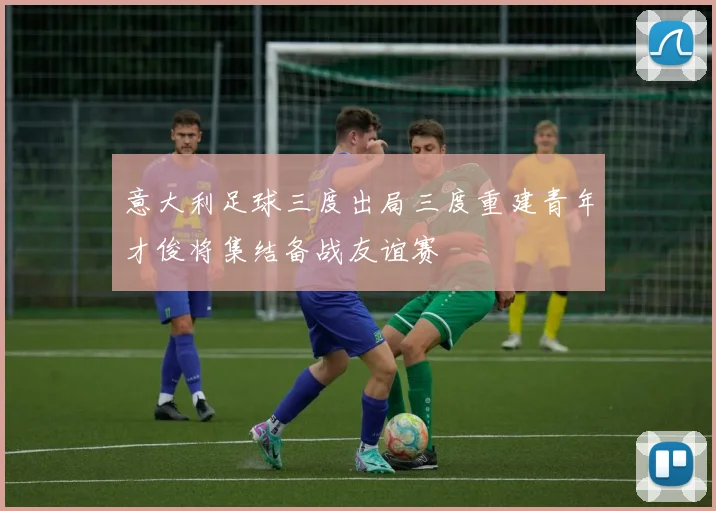 意大利足球三度出局三度重建青年才俊将集结备战友谊赛