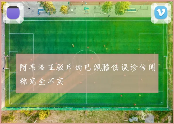 阿韦洛亚驳斥姆巴佩膝伤误诊传闻称完全不实