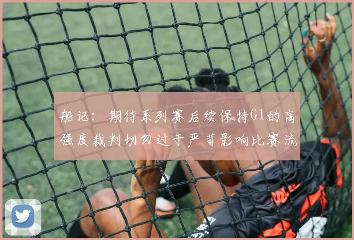 船记：期待系列赛后续保持G1的高强度裁判切勿过于严苛影响比赛流畅性
