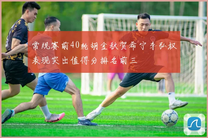 常规赛前40轮胡金秋贺希宁李弘权表现突出值得分排名前三
