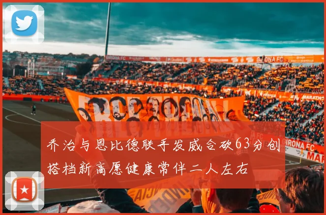 乔治与恩比德联手发威合砍63分创搭档新高愿健康常伴二人左右