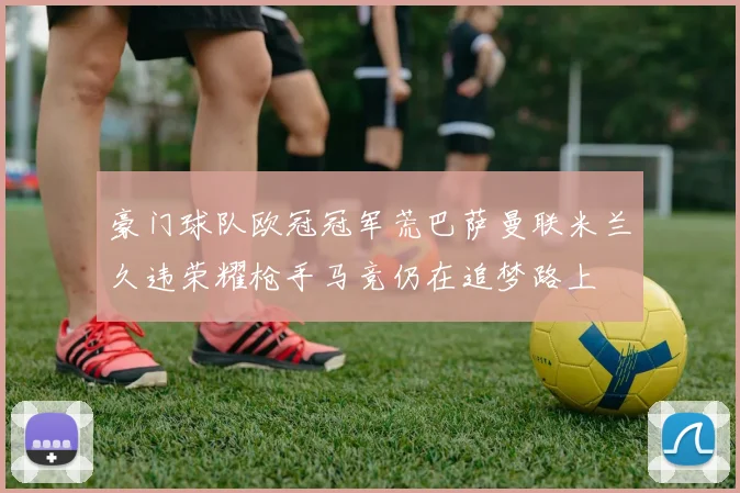 豪门球队欧冠冠军荒巴萨曼联米兰久违荣耀枪手马竞仍在追梦路上