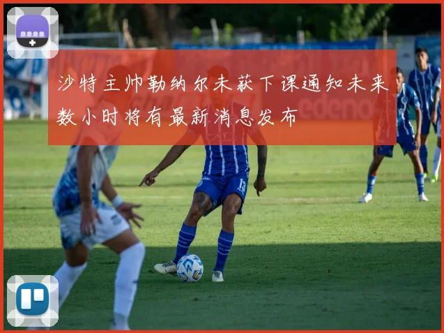 沙特主帅勒纳尔未获下课通知未来数小时将有最新消息发布