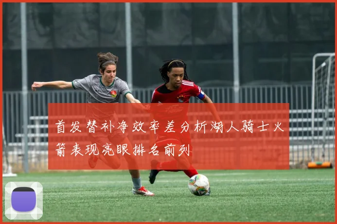 首发替补净效率差分析湖人骑士火箭表现亮眼排名前列