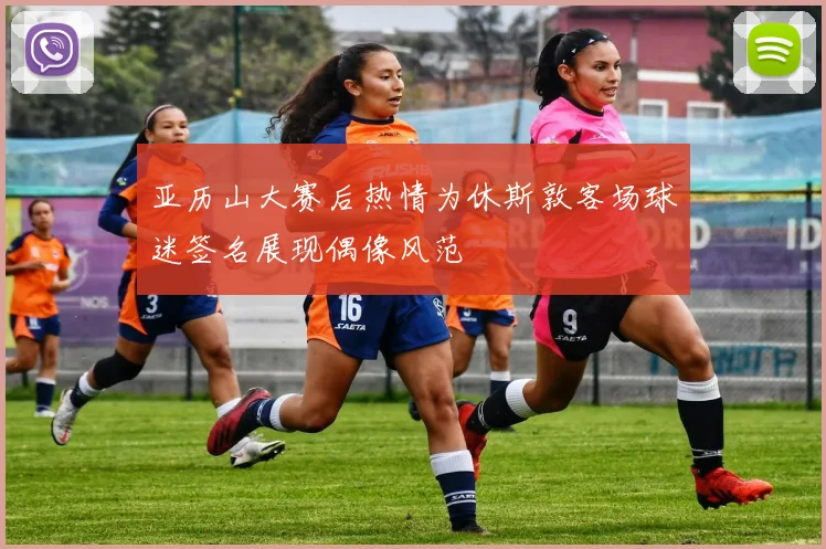 亚历山大赛后热情为休斯敦客场球迷签名展现偶像风范