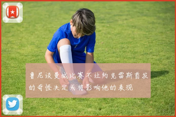 鲁尼谈曼城比赛不让约克雷斯首发的奇怪决定或将影响他的表现