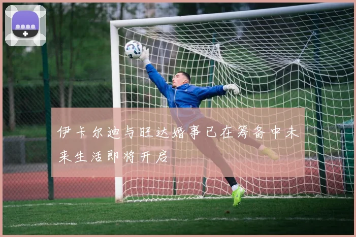 伊卡尔迪与旺达婚事已在筹备中未来生活即将开启