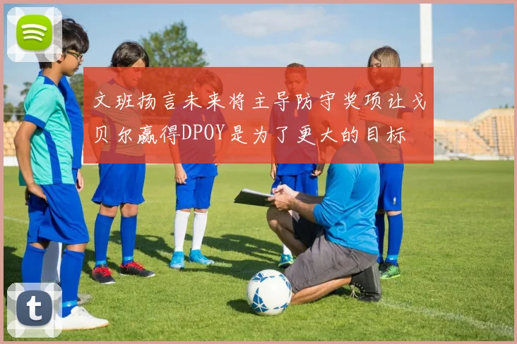 文班扬言未来将主导防守奖项让戈贝尔赢得DPOY是为了更大的目标