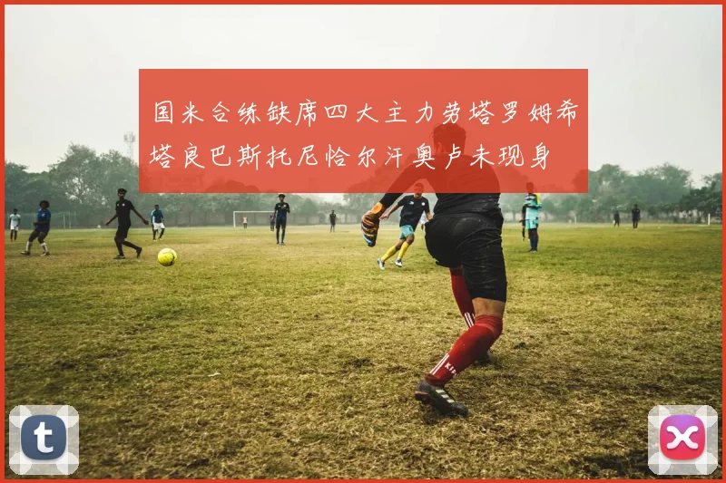 国米合练缺席四大主力劳塔罗姆希塔良巴斯托尼恰尔汗奥卢未现身