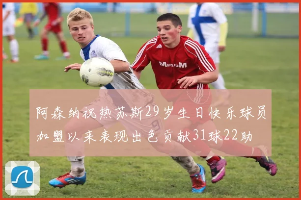 阿森纳祝热苏斯29岁生日快乐球员加盟以来表现出色贡献31球22助
