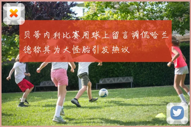 贝蒂内利比赛用球上留言调侃哈兰德称其为大怪胎引发热议
