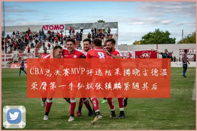 CBA总决赛MVP评选结果揭晓古德温荣膺第一李弘权张镇麟紧随其后
