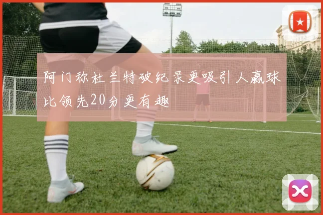 阿门称杜兰特破纪录更吸引人赢球比领先20分更有趣