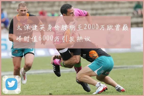 久保健英身价腰斩至2000万欧曾巅峰时值6000万引发热议